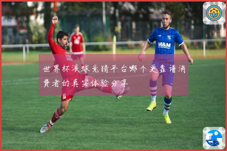 世界杯滚球竞猜平台哪个更靠谱消费者的真实体验分享