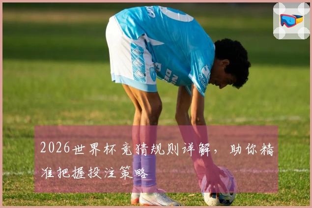 2026世界杯竞猜规则详解，助你精准把握投注策略
