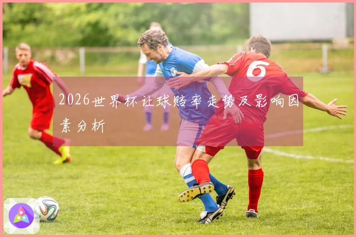 2026世界杯让球赔率走势及影响因素分析